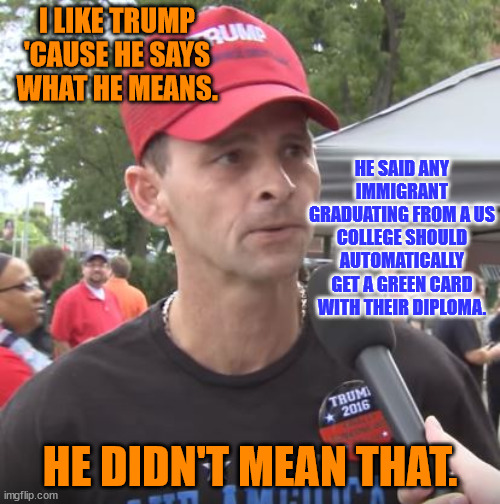 Trump supporter | I LIKE TRUMP 'CAUSE HE SAYS WHAT HE MEANS. HE SAID ANY IMMIGRANT GRADUATING FROM A US COLLEGE SHOULD AUTOMATICALLY GET A GREEN CARD WITH THEIR DIPLOMA. HE DIDN'T MEAN THAT. | image tagged in trump supporter | made w/ Imgflip meme maker