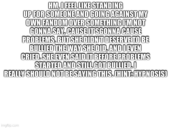 something i posted for no reason, and should not, but did | HM, I FEEL LIKE STANDING UP FOR SOMEONE AND GOING AGAINST MY OWN FANDOM OVER SOMETHING I'M NOT GONNA SAY, CAUSE IT'SGONNA CAUSE PROBLEMS, BUT SHE DIDN'T DESERVE TO BE BULLIED THE WAY SHE DID, AND I EVEN CRIED. SHE EVEN SAID IT BEFORE PROBLEMS STARTED AND STILL GOT BULLIED. I REALLY SHOULD NOT BE SAYING THIS. (HINT: HYPNOSIS) | made w/ Imgflip meme maker