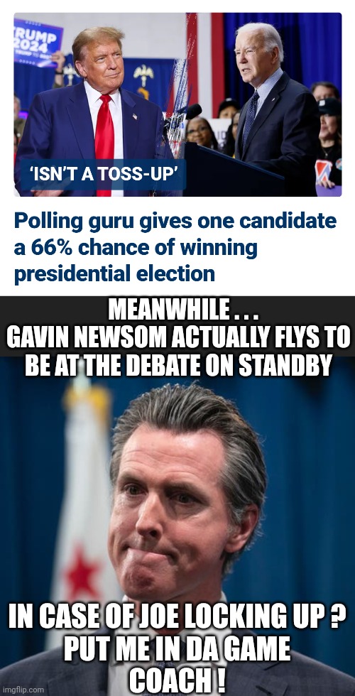 Gee . . . why is he there ? | MEANWHILE . . .
GAVIN NEWSOM ACTUALLY FLYS TO BE AT THE DEBATE ON STANDBY; IN CASE OF JOE LOCKING UP ?
PUT ME IN DA GAME
COACH ! | image tagged in leftists,california,democrats,liberals,debate | made w/ Imgflip meme maker