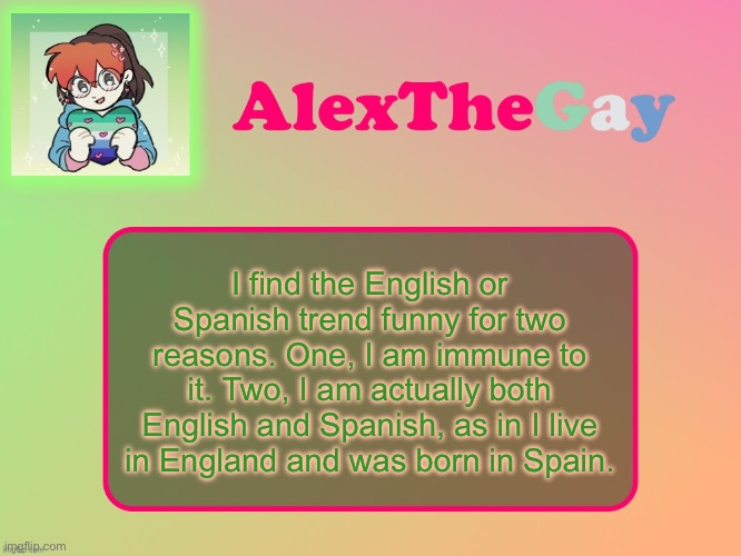 I bring this up because I was just doom scrolling and I got an English or Spanish video | I find the English or Spanish trend funny for two reasons. One, I am immune to it. Two, I am actually both English and Spanish, as in I live in England and was born in Spain. | image tagged in alexthegay template | made w/ Imgflip meme maker