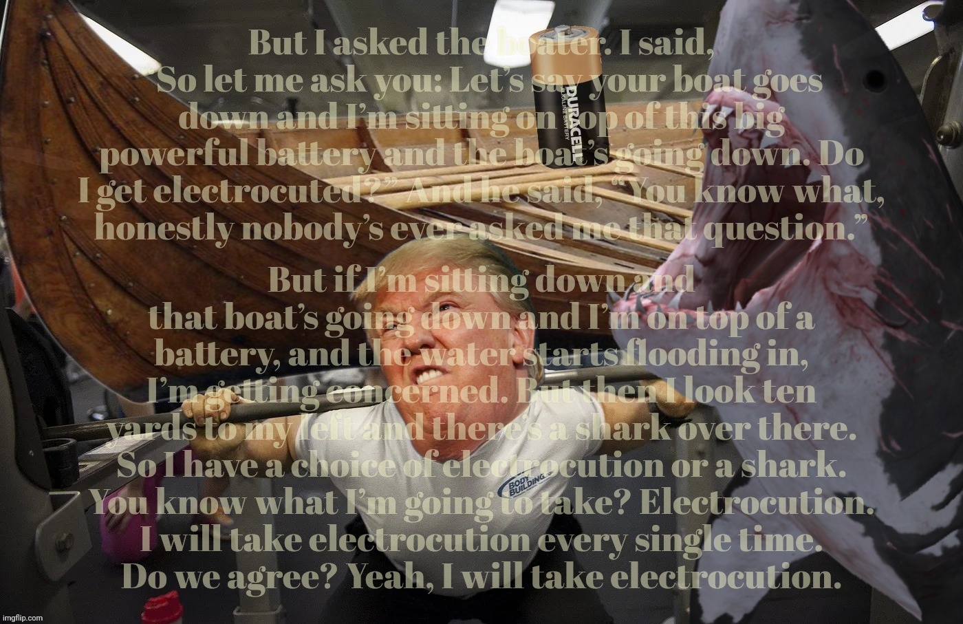 Someone get this nutter a boat! | But I asked the boater. I said, “So let me ask you: Let’s say your boat goes down and I’m sitting on top of this big powerful battery and the boat’s going down. Do I get electrocuted?” And he said, “You know what,
honestly nobody’s ever asked me that question.”; But if I’m sitting down and that boat’s going down and I’m on top of a battery, and the water starts flooding in, I’m getting concerned. But then I look ten yards to my left and there’s a shark over there. So I have a choice of electrocution or a shark.
You know what I’m going to take? Electrocution.
I will take electrocution every single time.
Do we agree? Yeah, I will take electrocution. | image tagged in donald trump,ev boat,ev boat battery,shark attack,to battery or not to battery,derp is the question | made w/ Imgflip meme maker