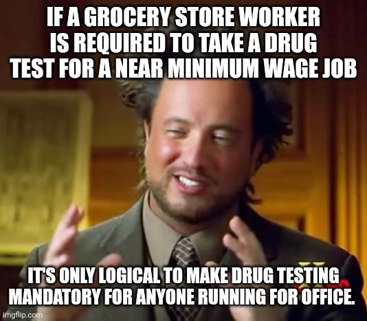 Ancient Aliens Meme | IF A GROCERY STORE WORKER IS REQUIRED TO TAKE A DRUG TEST FOR A NEAR MINIMUM WAGE JOB; IT'S ONLY LOGICAL TO MAKE DRUG TESTING MANDATORY FOR ANYONE RUNNING FOR OFFICE. | image tagged in memes,ancient aliens | made w/ Imgflip meme maker