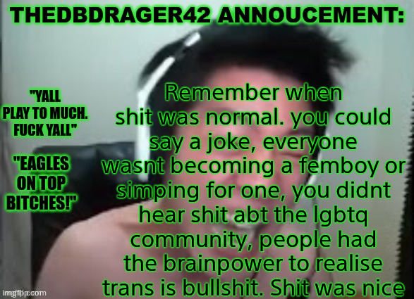 thedbdrager42s annoucement template | Remember when shit was normal. you could say a joke, everyone wasnt becoming a femboy or simping for one, you didnt hear shit abt the lgbtq community, people had the brainpower to realise trans is bullshit. Shit was nice | image tagged in thedbdrager42s annoucement template | made w/ Imgflip meme maker