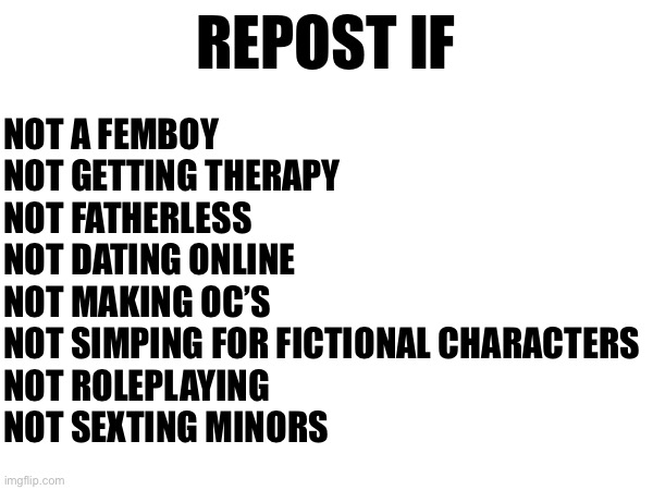 The ultimate filter | REPOST IF; NOT A FEMBOY
NOT GETTING THERAPY
NOT FATHERLESS
NOT DATING ONLINE
NOT MAKING OC’S
NOT SIMPING FOR FICTIONAL CHARACTERS
NOT ROLEPLAYING
NOT SEXTING MINORS | made w/ Imgflip meme maker