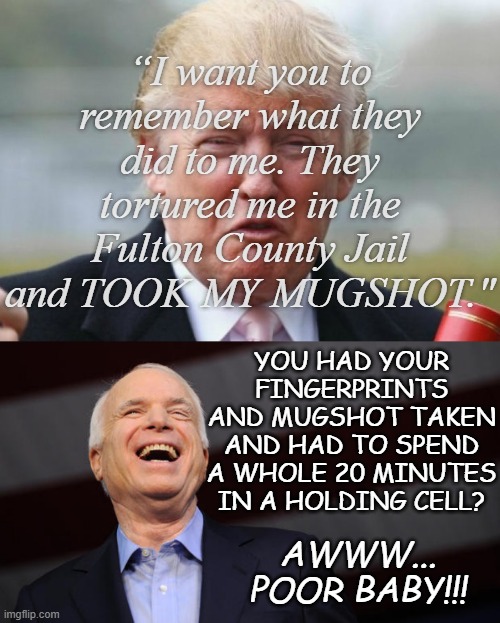 Li'l Donny Cry-Cry rides again!!! | “I want you to remember what they did to me. They tortured me in the Fulton County Jail and TOOK MY MUGSHOT."; YOU HAD YOUR FINGERPRINTS AND MUGSHOT TAKEN AND HAD TO SPEND A WHOLE 20 MINUTES IN A HOLDING CELL? AWWW... POOR BABY!!! | image tagged in trump crybaby,john mccain,lol,donald trump,you are the biggest loser | made w/ Imgflip meme maker