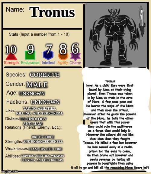 Tronus Charater Sheet (TO SHOW HE ACTUALLY HAS LORE AND ABILITIES BWHAHAHAHUJEN@VWKAGOUIKWH@QL<GFL&IAYS:OGLYQIFWAS:UYIFLGQ:UF) | Tronus lore: As a child they were first found by Liam at their dying planet, then Tronus was taken in by Liam to train in the arts of Nova. A few eons pass and he learns the ways of the Nova and then does the ritiual. However after he gains the powers of the Nova, he tells the other users that with this power they could rule the multiverse as a force that could help it. However the others did not like that idea then they fought Tronus. He killed a few but however he was sealed away in a realm prison for the eons to come. He then broke out however and seeks revenge by taking all powers in bossfights then using it all to go and kill all the remaining Nova Users left; Tronus; 6; 8; 7; 9; 10; CORERITE; MALE; UNKNOWN; UNKNOWN; TAKING ABILITIES, KILLING, AND TERRORISM. TECHNOLOGY AND LIAM; BRUTE FORCE AND ENHANCED SENSES. LIAM, HIS LIFE CORE; COPYING ABILITIES, WEAPON COPYING, AND TELEKINESIS. | image tagged in character sheet for rp stream yw | made w/ Imgflip meme maker