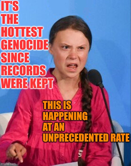 Greta Thunberg how dare you | IT'S THE HOTTEST GENOCIDE SINCE RECORDS WERE KEPT THIS IS HAPPENING AT AN UNPRECEDENTED RATE | image tagged in greta thunberg how dare you | made w/ Imgflip meme maker