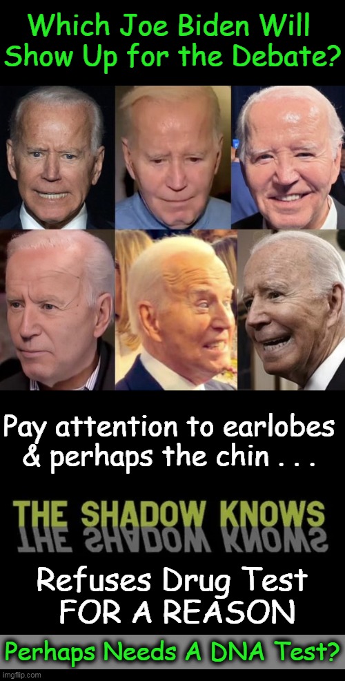 Buckle Your Seat Belts! | Which Joe Biden Will 
Show Up for the Debate? Pay attention to earlobes
& perhaps the chin . . . Refuses Drug Test 
FOR A REASON; Perhaps Needs A DNA Test? | image tagged in joe biden,presidential debate,donald trump,political humor,drug test,dna | made w/ Imgflip meme maker