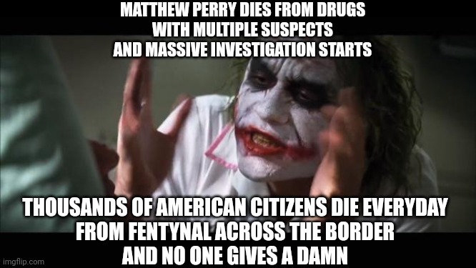 Celebrity Priorities | MATTHEW PERRY DIES FROM DRUGS
 WITH MULTIPLE SUSPECTS 
AND MASSIVE INVESTIGATION STARTS; THOUSANDS OF AMERICAN CITIZENS DIE EVERYDAY
 FROM FENTYNAL ACROSS THE BORDER 
AND NO ONE GIVES A DAMN | image tagged in and everybody loses their minds,leftists,drugs,liberals,hollywood,democrats | made w/ Imgflip meme maker