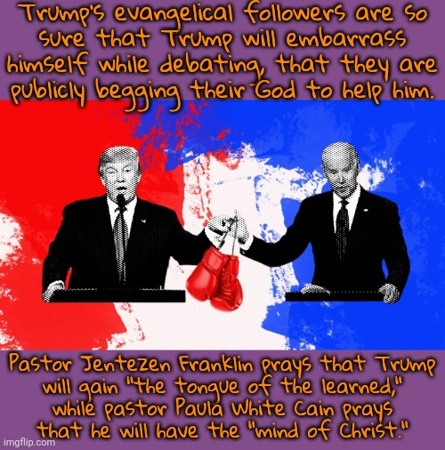 Only divine intervention can save him. | Trump's evangelical followers are so
sure that Trump will embarrass himself while debating, that they are
publicly begging their God to help him. Pastor Jentezen Franklin prays that Trump
will gain "the tongue of the learned,"
while pastor Paula White Cain prays
that he will have the "mind of Christ." | image tagged in joe biden donald trump debate,christian apologists,desperation,holy shit,dementia | made w/ Imgflip meme maker