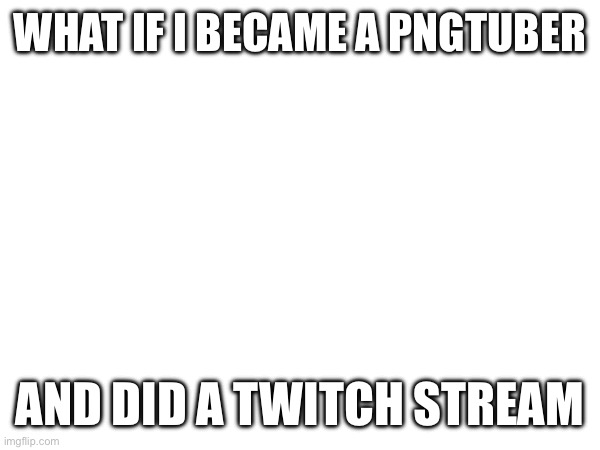 What if | WHAT IF I BECAME A PNGTUBER; AND DID A TWITCH STREAM | image tagged in e | made w/ Imgflip meme maker