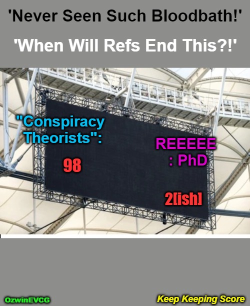 Keep Keeping Score | 'Never Seen Such Bloodbath!'; 'When Will Refs End This?!'; "Conspiracy 

Theorists":; REEEEE 
: PhD; 98; 2[ish]; Keep Keeping Score; OzwinEVCG | image tagged in corruption,conspiracy theory,reeeee,reality theories,evil government,invasion of the mind snatchers | made w/ Imgflip meme maker