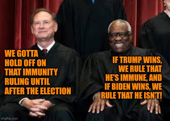 Alito & Thomas | IF TRUMP WINS, WE RULE THAT HE'S IMMUNE, AND IF BIDEN WINS, WE RULE THAT HE ISN'T! WE GOTTA HOLD OFF ON THAT IMMUNITY RULING UNTIL AFTER THE ELECTION | image tagged in scumbag scotus,presidential dictatorship,political laws,absolute immunity,seal team 6,democracy | made w/ Imgflip meme maker