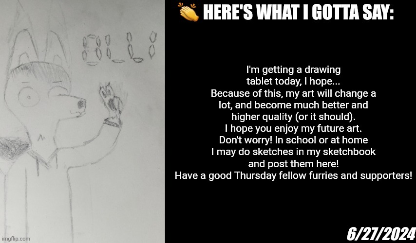 Yippee! Now my art quality will be just as high as some of the other drawings I see on here! | I'm getting a drawing tablet today, I hope...
Because of this, my art will change a lot, and become much better and higher quality (or it should).
I hope you enjoy my future art.
Don't worry! In school or at home I may do sketches in my sketchbook and post them here!
Have a good Thursday fellow furries and supporters! 6/27/2024 | image tagged in crownedfurry olli announcement temp,furry,olli,announcement,drawing | made w/ Imgflip meme maker
