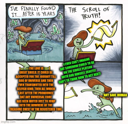 -Jump into the black hole. | -I EVEN CAN'T IMAGINE DAT SOMEHOW COULD TO BE ON THE SINGLE PLATEAU WITH GOD HIMSELF, EXACTLY CAN'T TO THINK HOW TO ACT NEXT! -THE LOVE IS GREAT SHIELD. IT COULD BE ACCEPTED FOR THE JOURNEY TILL GOD OF UNIVERSE AND THEN EVEN TRANSMUTED INTO THE SELFISH KIND, THEN ALL WHICH LAST AFTER THE PRONOUNCE DAT ANY UNIVERSAL CORE HAS BEEN MUTED JUST TO JUMP INTO THE NOWHERE OF THE TREASURE CHEST OF THE REGISTERED TIME. *ANY SANE HUMAN | image tagged in memes,the scroll of truth,soldier jump spetznaz,god religion universe,true love,rising of the shield hero | made w/ Imgflip meme maker