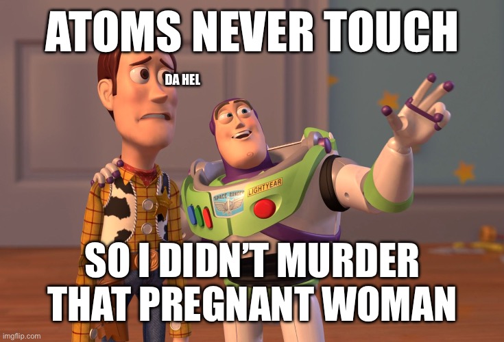 X, X Everywhere Meme | ATOMS NEVER TOUCH; DA HEL; SO I DIDN’T MURDER THAT PREGNANT WOMAN | image tagged in memes,x x everywhere | made w/ Imgflip meme maker