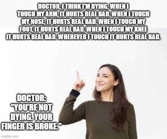 memes by Brad - "Doctor, I think I'm dying" - humor | DOCTOR, I THINK I'M DYING. WHEN I TOUCH MY ARM, IT HURTS REAL BAD. WHEN I TOUCH MY NOSE, IT HURTS REAL BAD. WHEN I TOUCH MY FOOT, IT HURTS REAL BAD. WHEN I TOUCH MY KNEE IT HURTS REAL BAD. WHEREVER I TOUCH IT HURTS REAL BAD. DOCTOR: "YOU'RE NOT DYING. YOUR FINGER IS BROKE." | image tagged in funny,fun,funny meme,humor,pain,doctor and patient | made w/ Imgflip meme maker