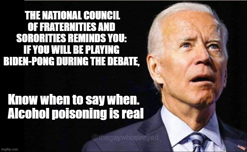 Biden Pong | THE NATIONAL COUNCIL OF FRATERNITIES AND SORORITIES REMINDS YOU:
IF YOU WILL BE PLAYING BIDEN-PONG DURING THE DEBATE, Know when to say when.
Alcohol poisoning is real | image tagged in joe biden,beer pong,presidential debate | made w/ Imgflip meme maker