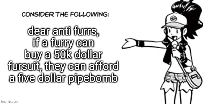 Consider the following pokespe | dear anti furrs, if a furry can buy a 50k dollar fursuit, they can afford a five dollar pipebomb | image tagged in consider the following pokespe | made w/ Imgflip meme maker