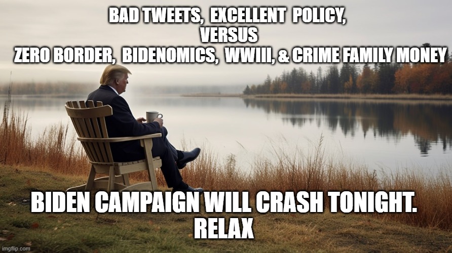 Trump and Coffee | BAD TWEETS,  EXCELLENT  POLICY,  
VERSUS 
ZERO BORDER,  BIDENOMICS,  WWIII, & CRIME FAMILY MONEY; BIDEN CAMPAIGN WILL CRASH TONIGHT. 
RELAX | image tagged in trump and coffee | made w/ Imgflip meme maker