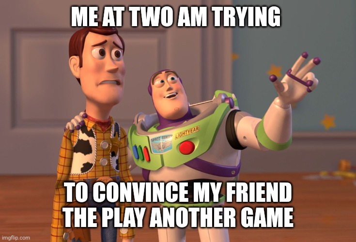 X, X Everywhere Meme | ME AT TWO AM TRYING; TO CONVINCE MY FRIEND THE PLAY ANOTHER GAME | image tagged in memes,x x everywhere | made w/ Imgflip meme maker