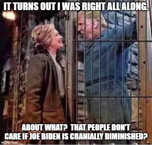 You lost, Hillary | IT TURNS OUT I WAS RIGHT ALL ALONG. ABOUT WHAT?  THAT PEOPLE DON'T CARE IF JOE BIDEN IS CRANIALLY DIMINISHED? | image tagged in hillary clinton right after all about donald trump prison jail,democrats,joe biden,mainstream media | made w/ Imgflip meme maker