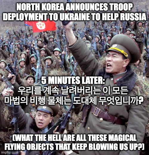 Norks Go To Ukraine | NORTH KOREA ANNOUNCES TROOP DEPLOYMENT TO UKRAINE TO HELP RUSSIA; 5 MINUTES LATER:
우리를 계속 날려버리는 이 모든
 마법의 비행 물체는 도대체 무엇입니까? (WHAT THE HELL ARE ALL THESE MAGICAL FLYING OBJECTS THAT KEEP BLOWING US UP?) | image tagged in north korea,better korea,russia,ukraine | made w/ Imgflip meme maker