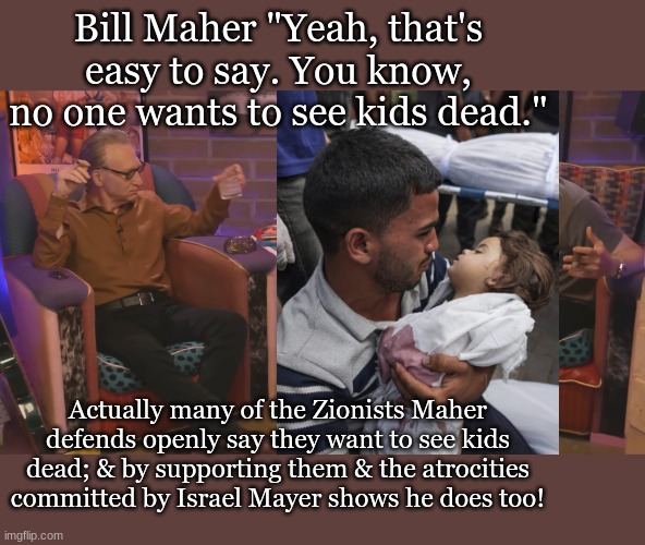 Bill Maher "Yeah, that's easy to say. You know, no one wants to see kids dead."; Actually many of the Zionists Maher defends openly say they want to see kids dead; & by supporting them & the atrocities committed by Israel Mayer shows he does too! | made w/ Imgflip meme maker