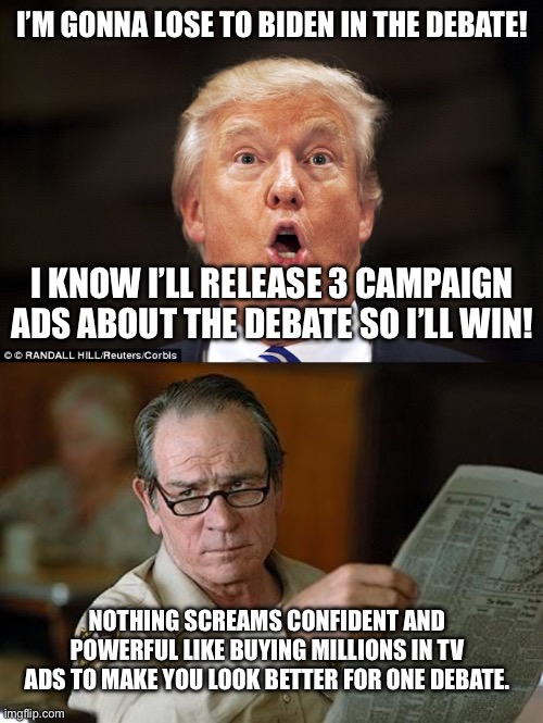 Cards on the table I expect it to be a clown show with no substance regardless but come on… | I’M GONNA LOSE TO BIDEN IN THE DEBATE! I KNOW I’LL RELEASE 3 CAMPAIGN ADS ABOUT THE DEBATE SO I’LL WIN! NOTHING SCREAMS CONFIDENT AND POWERFUL LIKE BUYING MILLIONS IN TV ADS TO MAKE YOU LOOK BETTER FOR ONE DEBATE. | image tagged in trump stupid face,really,duel of the dotards,presidential race,presidential debate | made w/ Imgflip meme maker