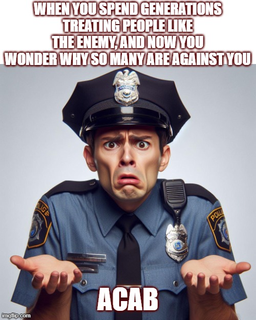 confused oinker | WHEN YOU SPEND GENERATIONS TREATING PEOPLE LIKE THE ENEMY, AND NOW YOU WONDER WHY SO MANY ARE AGAINST YOU; ACAB | image tagged in cops | made w/ Imgflip meme maker