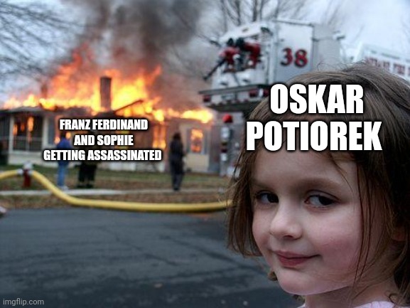 He legitimately only survived because Sophie was accidentally shot instead! He was the intended target! | OSKAR POTIOREK; FRANZ FERDINAND AND SOPHIE GETTING ASSASSINATED | image tagged in memes,disaster girl | made w/ Imgflip meme maker