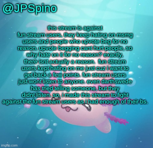 JPSpino's axolotl temp updated | this stream is against fun stream users, they keep hating on msmg users and people who upvote beg for no reason. upvote begging cant hurt people, so why hate on it for no reason? exactly, there isnt actually a reason.  fun stream users kept hating on me just cuz i want to get back a few points. fun stream users just wont listen to anyone. even darthswede has tried telling someone, but they didnt listen. so, i made this stream to fight against the fun stream users as i had enough of their bs. | image tagged in jpspino's axolotl temp updated | made w/ Imgflip meme maker