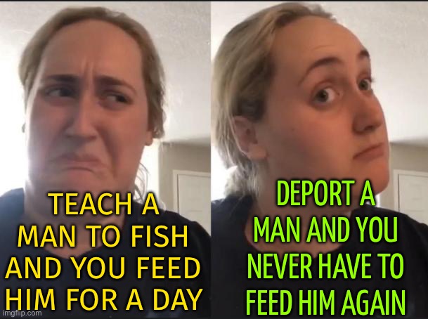 Deport A Man And You Never Have To Feed Him Again | DEPORT A MAN AND YOU NEVER HAVE TO FEED HIM AGAIN; TEACH A
MAN TO FISH
AND YOU FEED
HIM FOR A DAY | image tagged in maybe nah ooooh sure,philosopher,philosophy,religion,deportation,illegal immigration | made w/ Imgflip meme maker