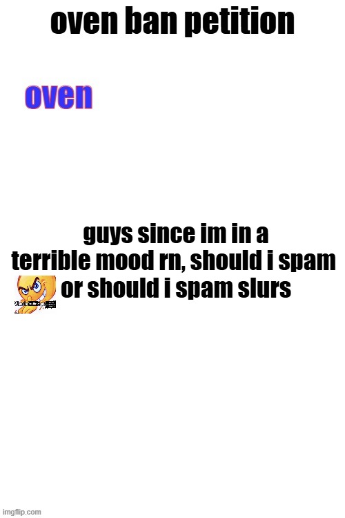 oven ban petiton (sign if you like megasized cocks) | guys since im in a terrible mood rn, should i spam 
or should i spam slurs | image tagged in oven ban petiton sign if you like megasized cocks | made w/ Imgflip meme maker