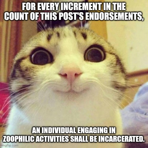 Smiling Cat | FOR EVERY INCREMENT IN THE COUNT OF THIS POST'S ENDORSEMENTS, AN INDIVIDUAL ENGAGING IN ZOOPHILIC ACTIVITIES SHALL BE INCARCERATED. | image tagged in memes,smiling cat | made w/ Imgflip meme maker