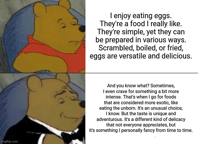 Tuxedo Winnie The Pooh Meme | I enjoy eating eggs. They're a food I really like. They're simple, yet they can be prepared in various ways. Scrambled, boiled, or fried, eggs are versatile and delicious. And you know what? Sometimes, I even crave for something a bit more intense. That's when I go for foods that are considered more exotic, like eating the unborn. It's an unusual choice, I know. But the taste is unique and adventurous. It's a different kind of delicacy that not everyone appreciates, but it's something I personally fancy from time to time. | image tagged in memes,tuxedo winnie the pooh | made w/ Imgflip meme maker