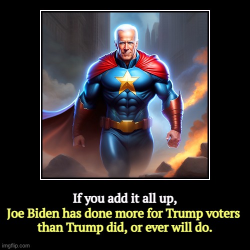 Talk softly and tell the truth. | If you add it all up, | Joe Biden has done more for Trump voters 
than Trump did, or ever will do. | image tagged in funny,demotivationals,biden,gets things done,trump,failure | made w/ Imgflip demotivational maker