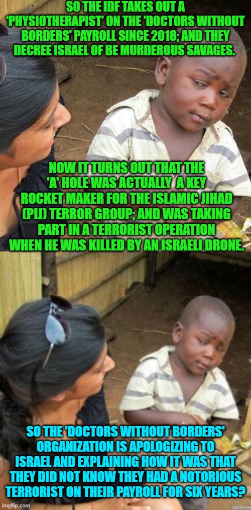 Oops, eh? | SO THE IDF TAKES OUT A ‘PHYSIOTHERAPIST’ ON THE 'DOCTORS WITHOUT BORDERS' PAYROLL SINCE 2018; AND THEY DECREE ISRAEL OF BE MURDEROUS SAVAGES. NOW IT TURNS OUT THAT THE 'A' HOLE WAS ACTUALLY  A KEY ROCKET MAKER FOR THE ISLAMIC JIHAD (PIJ) TERROR GROUP; AND WAS TAKING PART IN A TERRORIST OPERATION WHEN HE WAS KILLED BY AN ISRAELI DRONE. SO THE 'DOCTORS WITHOUT BORDERS' ORGANIZATION IS APOLOGIZING TO ISRAEL AND EXPLAINING HOW IT WAS THAT THEY DID NOT KNOW THEY HAD A NOTORIOUS TERRORIST ON THEIR PAYROLL FOR SIX YEARS? | image tagged in third world skeptical kid | made w/ Imgflip meme maker