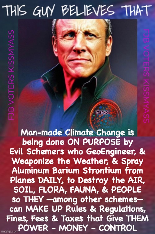 I think he’s right | FJB VOTERS KISSMYASS; FJB VOTERS KISSMYASS; Marko; Man-made Climate Change is
being done ON PURPOSE by
Evil Schemers who GeoEngineer, &
Weaponize the Weather, & Spray
Aluminum Barium Strontium from
Planes DAILY, to Destroy the AIR,
SOIL, FLORA, FAUNA, & PEOPLE
so THEY —among other schemes—
can MAKE UP Rules & Regulations,
Fines, Fees & Taxes that Give THEM
POWER - MONEY - CONTROL | image tagged in memes,crime ate change,globalists kill world n most of us,robots cater to globalists,all fjb voters kissmyass | made w/ Imgflip meme maker