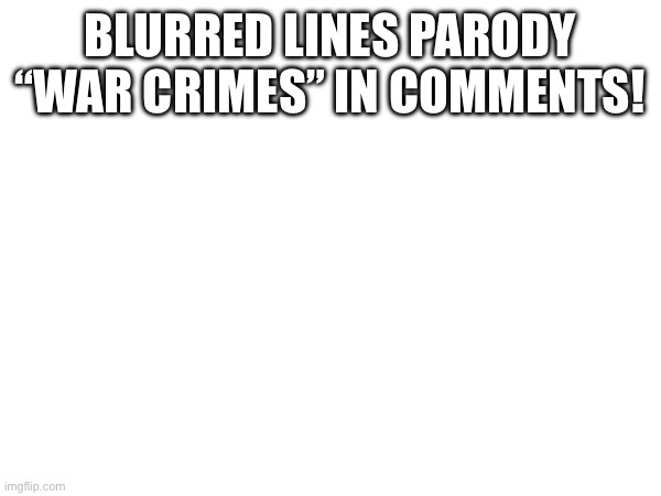 War Crimes | BLURRED LINES PARODY “WAR CRIMES” IN COMMENTS! | image tagged in song | made w/ Imgflip meme maker