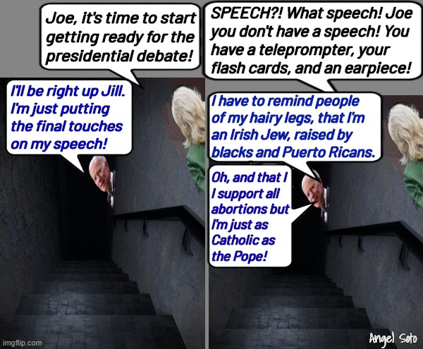 Biden working on his debate speech from his basement | SPEECH?! What speech! Joe
you don't have a speech! You
have a teleprompter, your
flash cards, and an earpiece! Joe, it's time to start
getting ready for the
presidential debate! I'll be right up Jill.
I'm just putting
the final touches
on my speech! I have to remind people
of my hairy legs, that I'm
an Irish Jew, raised by
blacks and Puerto Ricans. Oh, and that I
I support all
abortions but
I'm just as
Catholic as
the Pope! Angel Soto | image tagged in biden's debate speech,joe biden,jill biden,presidential debate,trump | made w/ Imgflip meme maker
