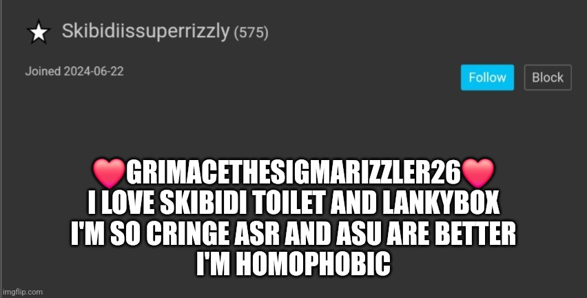 HES HOMOPHOBE | ❤️GRIMACETHESIGMARIZZLER26❤️
I LOVE SKIBIDI TOILET AND LANKYBOX
I'M SO CRINGE ASR AND ASU ARE BETTER
I'M HOMOPHOBIC | image tagged in why are you reading the tags,dont,or else,never gonna give you up | made w/ Imgflip meme maker