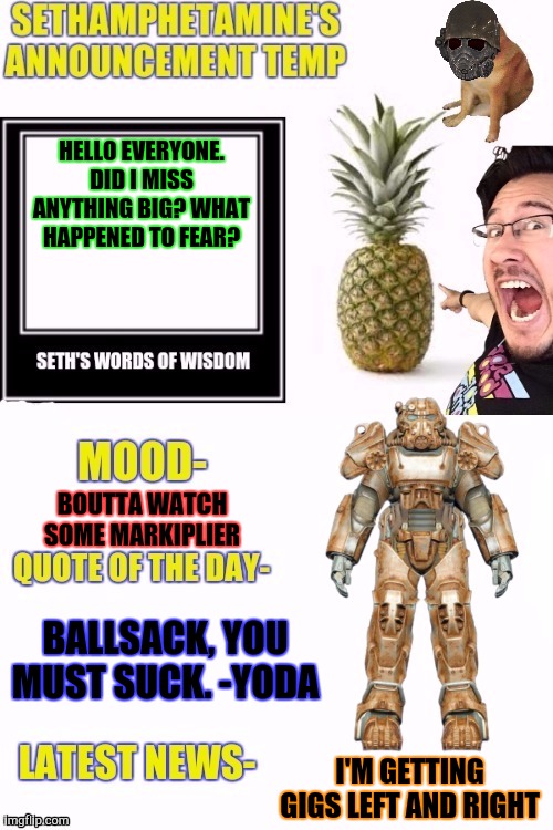 Seth temp | HELLO EVERYONE. DID I MISS ANYTHING BIG? WHAT HAPPENED TO FEAR? BOUTTA WATCH SOME MARKIPLIER; BALLSACK, YOU MUST SUCK. -YODA; I'M GETTING GIGS LEFT AND RIGHT | image tagged in seth temp | made w/ Imgflip meme maker