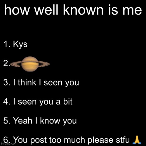 how well known is me; 1. Kys
 
2.
 
3. I think I seen you
 
4. I seen you a bit
 
5. Yeah I know you
 
6. You post too much please stfu 🙏 | made w/ Imgflip meme maker