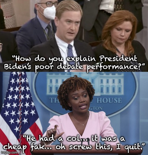 Even “The Binder” has seen reality… | “How do you explain President Biden’s poor debate performance?”; “He had a col… it was a cheap fak… oh screw this, I quit.” | image tagged in peter doocy asking questions,karine jean pierre,joe biden | made w/ Imgflip meme maker