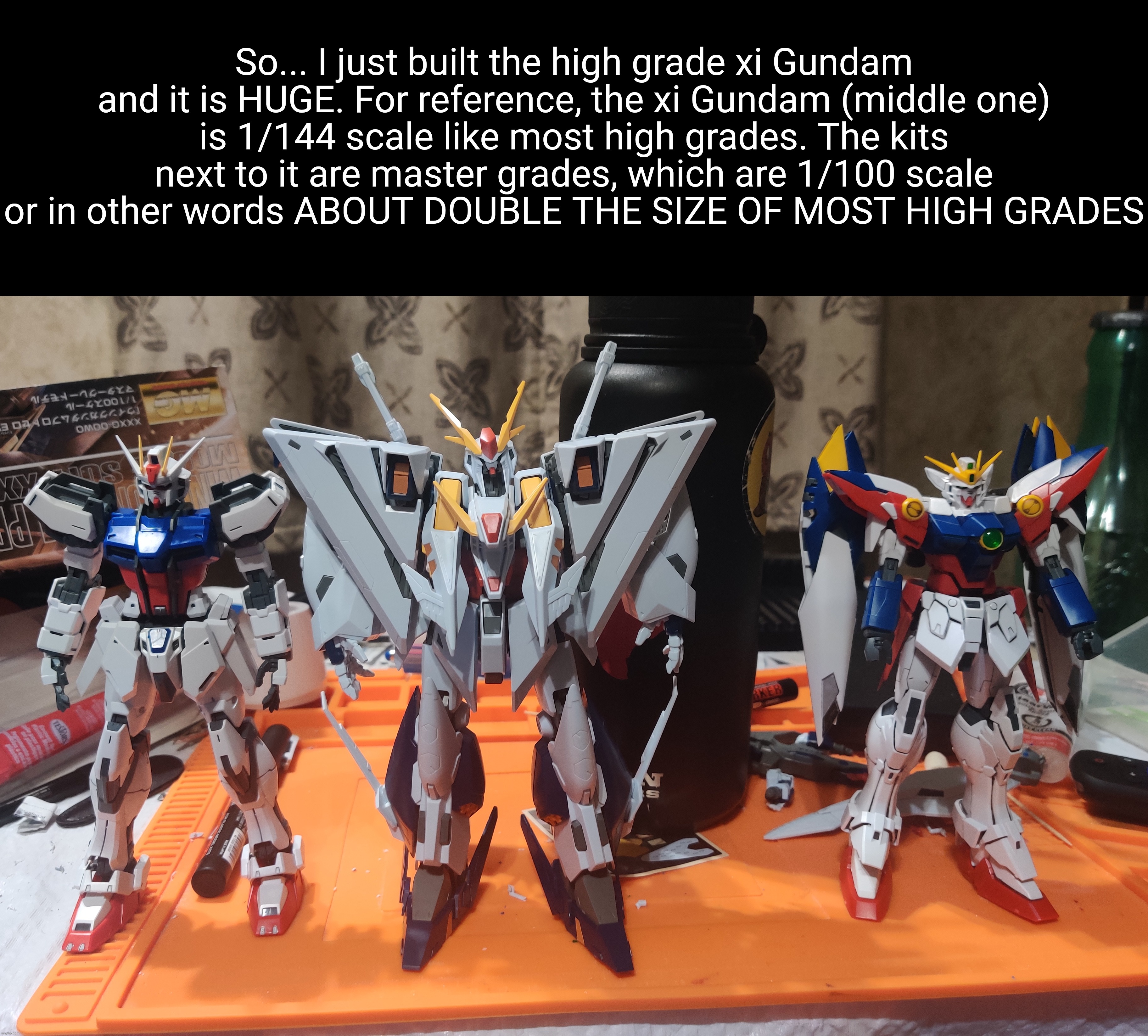 Haven't panel-lined it yet, and honestly I'm afraid to. | So... I just built the high grade xi Gundam and it is HUGE. For reference, the xi Gundam (middle one)
is 1/144 scale like most high grades. The kits next to it are master grades, which are 1/100 scale or in other words ABOUT DOUBLE THE SIZE OF MOST HIGH GRADES | made w/ Imgflip meme maker