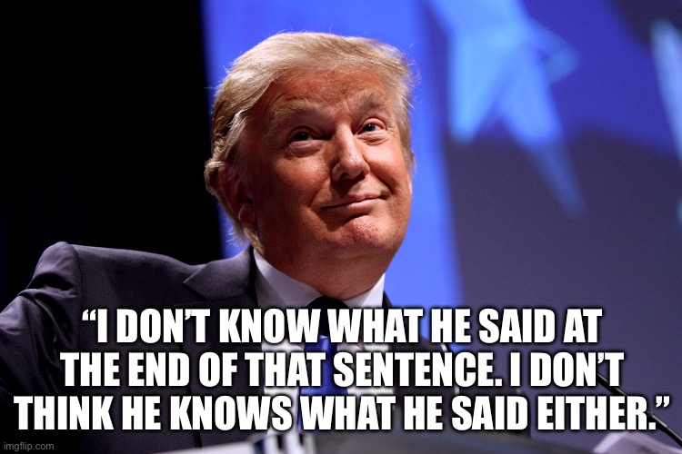 Trump responds to Biden’s gibberish… | “I DON’T KNOW WHAT HE SAID AT THE END OF THAT SENTENCE. I DON’T THINK HE KNOWS WHAT HE SAID EITHER.” | image tagged in biden,gibberish | made w/ Imgflip meme maker