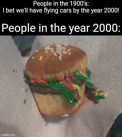 Burger cupcake | People in the 1900's:
I bet we'll have flying cars by the year 2000! People in the year 2000: | image tagged in hamburger,cheeseburger,funny,memes | made w/ Imgflip meme maker