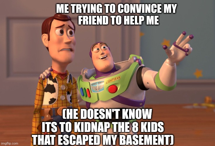 X, X Everywhere | ME TRYING TO CONVINCE MY 
          FRIEND TO HELP ME; (HE DOESN'T KNOW ITS TO KIDNAP THE 8 KIDS THAT ESCAPED MY BASEMENT) | image tagged in memes,x x everywhere | made w/ Imgflip meme maker