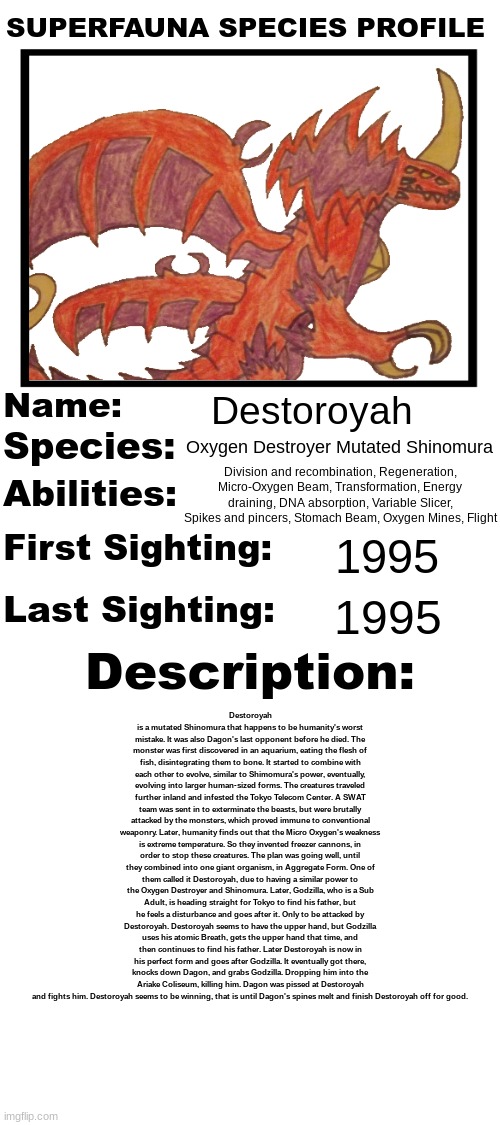 The living Oxygen Destroyer.mp3 | Destoroyah; Oxygen Destroyer Mutated Shinomura; Division and recombination, Regeneration, Micro-Oxygen Beam, Transformation, Energy draining, DNA absorption, Variable Slicer, Spikes and pincers, Stomach Beam, Oxygen Mines, Flight; 1995; Destoroyah is a mutated Shinomura that happens to be humanity's worst mistake. It was also Dagon's last opponent before he died. The monster was first discovered in an aquarium, eating the flesh of fish, disintegrating them to bone. It started to combine with each other to evolve, similar to Shimomura's power, eventually, evolving into larger human-sized forms. The creatures traveled further inland and infested the Tokyo Telecom Center. A SWAT team was sent in to exterminate the beasts, but were brutally attacked by the monsters, which proved immune to conventional weaponry. Later, humanity finds out that the Micro Oxygen's weakness is extreme temperature. So they invented freezer cannons, in order to stop these creatures. The plan was going well, until they combined into one giant organism, in Aggregate Form. One of them called it Destoroyah, due to having a similar power to the Oxygen Destroyer and Shinomura. Later, Godzilla, who is a Sub Adult, is heading straight for Tokyo to find his father, but he feels a disturbance and goes after it. Only to be attacked by Destoroyah. Destoroyah seems to have the upper hand, but Godzilla uses his atomic Breath, gets the upper hand that time, and then continues to find his father. Later Destoroyah is now in his perfect form and goes after Godzilla. It eventually got there, knocks down Dagon, and grabs Godzilla. Dropping him into the Ariake Coliseum, killing him. Dagon was pissed at Destoroyah and fights him. Destoroyah seems to be winning, that is until Dagon's spines melt and finish Destoroyah off for good. 1995 | image tagged in superfauna species profile | made w/ Imgflip meme maker